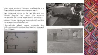 • main house is entered through a small opening in a
low mud wall, separating the two courtyards.
• two rectangular rooms on the two sides and one
circular jhompa right across the entrance
surrounding the internal space which is open to sky.
• circular jhompa has conical thatched roof. And the
rectangular rooms have flat roof.
• Symmetrically placed rooms, emphasize the
entrance door of the circular jhompa when observed
from the gate.
 