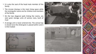 • It is also the seat of the head male member of the
family
• The circular jhompa is the main living space while
the rectangular rooms are for children and members
of the family.
• On the two diagonal walls linking the rooms, are
seen grain storage units of various sizes, built of
mud
• A storage unit is never entered into. The conical top
is closed once the dried grain is placed within and it
is then locked
 