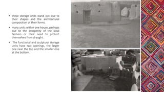 • these storage units stand out due to
their shapes and the architectural
composition of their forms.
• many units within one house, perhaps
due to the prosperity of the local
farmers or their need to protect
themselves from draught.
• The functional and sculptural storage
units have two openings, the larger
one near the top and the smaller one
at the bottom.
 