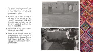 • The upper opening generally has
a lockable shutter ,lower opening
is small and used for the daily
quota of food grains.
• A cotton rag is used to plug it,
the walls of the storage jars are
15 to 20 centimeters thick, with
stone or wood on base, and the
jars are propped up from the
floor on fixed stilts.
• replastered every year before
new grains are stored.
• hand made storage units are
never identical, such variations of
detail add to the beauty of these
mud houses and give them a
highly personalized look within a
generic order.
 