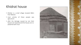 Khidrat house
• Khidrat is a small village situated 60km
from Bikaner.
• main activity of these people was
agriculture
• after the damage caused by rain their
houses are repaired and the houses are re-
plastered with mud
 