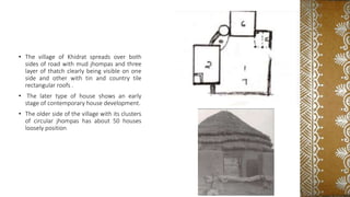 • The village of Khidrat spreads over both
sides of road with mud jhompas and three
layer of thatch clearly being visible on one
side and other with tin and country tile
rectangular roofs .
• The later type of house shows an early
stage of contemporary house development.
• The older side of the village with its clusters
of circular jhompas has about 50 houses
loosely position
 