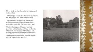 • Three kinds of plan formation are observed
in this village
• In the larger houses the the inner courts are
for the people and outer for the cattle
• In the second category the houses are
without courtyards for animals and the
animals rest outside the inner court wall
• The third category of houses has two
jhompas with ottas but without coutyards.
The inside and outside of the house are
strongly defined by an emphatic entrance.
• The most special element in these houses
are the conical thatched roof
 