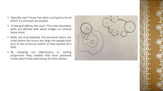 • Typically, each house has open courtyard around
which 5-6 jhompas are posted.
• A low wall defines the court .The outer boundary
walls are defined with weed hedges on vertical
stone strips.
• Walls are mud platered .The personal rooms are
small where the courts are large the people built
only to the minimum extent so they wasted very
little .
• By scooping out depressions or adding
projections they created little thick plastered
niches which held oiled lamps for their deities.
 