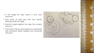 • In the village the caste system is very much
prominent .
• Each sector of caste have their own specific
dwellings inside the village.
• Brahmins stayed together but away from harijans
and so on.
• The houses of lower caste people are comparitively
well maintained .Better designed and maintained
with paint
 
