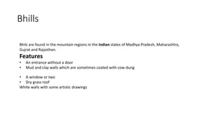 Bhills
Bhils are found in the mountain regions in the Indian states of Madhya Pradesh, Maharashtra,
Gujrat and Rajasthan.
Features
• An entrance without a door
• Mud and clay walls which are sometimes coated with cow-dung
• A window or two
• Dry grass roof
White walls with some artistic drawings
 