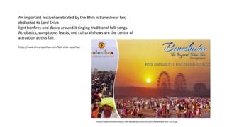 An important festival celebrated by the Bhils is Baneshwar fair,
dedicated to Lord Shiva
light bonfires and dance around it singing traditional folk songs.
Acrobatics, sumptuous feasts, and cultural shows are the centre of
attraction at this fair.
https://www.ohmyrajasthan.com/bhil-tribe-rajasthan
https://rajasthantourismbuzz.files.wordpress.com/2015/01/baneshwar-fair-2015.jpg
 