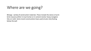 Where are we going?
Bhonga: variety of construction materials. These include the stone or burnt
brick masonry either in mud mortar or in cement mortar. heavy manglore
tiles on roofs. Some recent constructions have used circular strip footing
below the wall
 