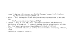• Gupta, V. Indigenous architecture and natural cooling. Energy and resources, 41. Retrieved from
http://space-design.com/upload/RS0005.pdf
• Gupta, V. (1985) . Natural cooling systems of Jaisalmer. Architectural science review, 58. Retrieved
from
http://www.space-design.com/upload/rs0007.pdf
• Agarwal, A. , Ahuja, R., & Jain, R. K., (2006) . Shekhawati: urbanism in the semi-desert of India A
climatic study . PLEA2006 - The 23rd Conference on Passive and Low Energy Architecture. Retrieved
from http://www.unige.ch/cuepe/html/plea2006/Vol1/PLEA2006_PAPER978.pdf
• Tipnis, A. , Sustainability and vernacular dwellings. Vernacular Traditions: Contemporary Architecture,
41-44.
• Rappoport, A. , House Form and Culture.
 