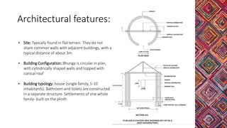 Architectural features:
• Site: Typically found in flat terrain. They do not
share common walls with adjacent buildings, with a
typical distance of about 3m.
• Building Configuration: Bhunga is circular in plan,
with cylindrically shaped walls and topped with
conical roof
• Building typology: house (single family, 5-10
inhabitants). Bathroom and toilets are constructed
in a separate structure. Settlements of one whole
family- built on the plinth
 
