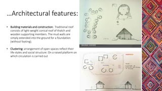 • Building materials and construction: Traditional roof
consists of light-weight conical roof of thatch and
wooden supporting members. The mud walls are
simply extended into the ground for a foundation
(without footing).
• Clustering: arrangement of open spaces reflect their
life-styles and social structure. On a raised platform on
which circulation is carried out
…Architectural features:
 