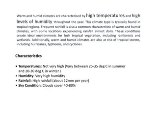 Characteris
ti
cs
• Temperatures: Not very high (Vary between 25-35 deg C in summer
and 20-30 deg C in winter.)
• Humidity: Very high humidity
• Rainfall: High rainfall (about 12mm per year)
• Sky Condi
ti
on: Clouds cover 40-80%
Warm and humid climates are characterised by high temperatures and high
levels of humidity throughout the year. This climate type is typically found in
tropical regions. Frequent rainfall is also a common characteris
ti
c of warm and humid
climates, with some loca
ti
ons experiencing rainfall almost daily. These condi
ti
ons
create ideal environments for lush tropical vegeta
ti
on, including rainforests and
wetlands. Addi
ti
onally, warm and humid climates are also at risk of tropical storms,
including hurricanes, typhoons, and cyclones.
 