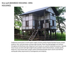 Ikra wall (BAMBOO HOUSING –IKRA
HOUSING)
Traditional construction in north-eastern region consists mostly of typical bamboo houses, known
locally as ‘Ikra’, and also known as Assam-type housing. These housing typologies are common
throughout the Northeast India. Majority of such houses are used for residential purposes. Typically
these houses are built with light weight locally available material like bamboos, wooden planks,
thatch etc. Such houses have a proper system of bamboo/wooden beam-column and fulfil the
earthquake safety requirements of rectangularity and simplicity.
 