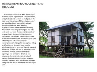 Ikara wall (BAMBOO HOUSING –IKRA
HOUSING)
This masonry supports the walls consisting of
bamboo woven together with a wooden frame,
and plastered with cement or mud plaster. The
roof generally consists of GI sheets supported
on wood/bamboo trusses, which laterally
connect the parallel walls. Bamboo
superstructure is connected to the masonry
foundation walls using steel angles, and flats
with bolts and nails. There were no reports of
any significant damages to Ikra structures
during past earthquake. These housing types
have demonstrated some of the basic principles
of earthquake safe construction of
nonengineered buildings like appropriate sitting
and location on firm soils, good building
configuration i.e. its form and shape in plan and
elevation; location and size of major structural
elements; number, location and size of
openings; and connection details of non-
structural elements with main structural
system. Due to proper connection between
different elements, such houses have a proper
integral action due to which they act as a single
unit.
 