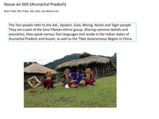 House on Stilt (Arunachal Pradesh)
Nishi Tribe, Miri Tribe, Adi, Galo, Idu Mishmi etc.
The Tani people refer to the Adi , Apatani, Galo, Mising, Nyishi and Tagin people.
They are a part of the Sino-Tibetan ethnic group. Sharing common beliefs and
ancestries, they speak various Tani languages and reside in the Indian states of
Arunachal Pradesh and Assam, as well as the Tibet Autonomous Region in China.
 