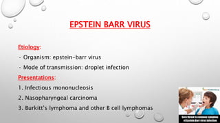 EPSTEIN BARR VIRUS 
Etiology: 
· Organism: epstein-barr virus 
· Mode of transmission: droplet infection 
Presentations: 
1. Infectious mononucleosis 
2. Nasopharyngeal carcinoma 
3. Burkitt’s lymphoma and other B cell lymphomas 
 