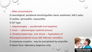 · Other presentations: 
O neurological: peripheral neuritis(guillan-barre syndrome), bell’s palsy 
O cardiac: pericarditis, myocarditis 
O GIT type: 
1. Hepatomegaly + jaundice(dd viral hepatitis) 
2. Fever + splenomegaly (typhoid picture) 
3. Oropharyngeal type: sore throat + hyperplasia of 
Pharyngeal lymphoid tissue (DD follicular tonsillitis) 
O cutanouse eruption : may be precipitated by ampicillin 
O latent form: laboratory diagnosis only. 
 