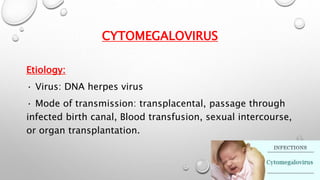 CYTOMEGALOVIRUS 
Etiology: 
· Virus: DNA herpes virus 
· Mode of transmission: transplacental, passage through 
infected birth canal, Blood transfusion, sexual intercourse, 
or organ transplantation. 
 