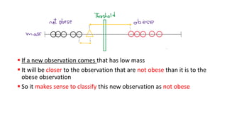 ▪ If a new observation comes that has low mass
▪ It will be closer to the observation that are not obese than it is to the
obese observation
▪ So it makes sense to classify this new observation as not obese
 
