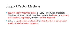 Support Vector Machine
҂ Support Vector Machine (SVM) is a very powerful and versatile
Machine Learning model, capable of performing linear or nonlinear
classification, regression, and even outlier detection
҂ SVMs are particularly well suited for classification of complex but
small- or medium-sized datasets
 