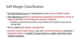 Soft Margin Classification
• To avoid these issues it is preferable to use a more flexible model
• The objective is to find a good balance between keeping the street as
large as possible and limiting the margin violations
• Violation: Instances that end up in the middle of the street or even on the
wrong side).
• This is called soft margin classification
• In Scikit-Learn’s SVM classes, you can control this balance using the C
hyperparameter: a smaller C value leads to a wider street but more
margin violations
 
