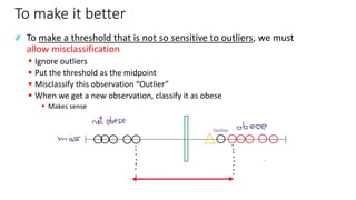 To make it better
҂ To make a threshold that is not so sensitive to outliers, we must
allow misclassification
▪ Ignore outliers
▪ Put the threshold as the midpoint
▪ Misclassify this observation “Outlier”
▪ When we get a new observation, classify it as obese
▪ Makes sense
 