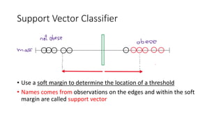 Support Vector Classifier
• Use a soft margin to determine the location of a threshold
• Names comes from observations on the edges and within the soft
margin are called support vector
 