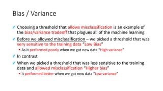 Bias / Variance
҂ Choosing a threshold that allows misclassification is an example of
the bias/variance tradeoff that plagues all of the machine learning
҂ Before we allowed misclassification – we picked a threshold that was
very sensitive to the training data “Low Bias”
▪ As it performed poorly when we got new data “High variance”
҂ In contrast
҂ When we picked a threshold that was less sensitive to the training
data and allowed misclassification “Higher bias”
▪ It performed better when we got new data “Low variance”
 