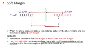 ▪ Soft Margin
҂ When we allow misclassification, the distance between the observations and the
threshold is called a soft margin
Question:
҂ How do we know that this soft margin is better than this soft margin
҂ Use cross validation to determine how many misclassification and observations
to allow inside the soft margin to get the best classification
 