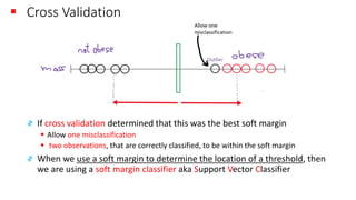 ▪ Cross Validation
҂ If cross validation determined that this was the best soft margin
▪ Allow one misclassification
▪ two observations, that are correctly classified, to be within the soft margin
҂ When we use a soft margin to determine the location of a threshold, then
we are using a soft margin classifier aka Support Vector Classifier
 