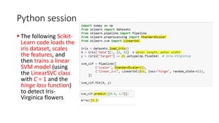 Python session
▪ The following Scikit-
Learn code loads the
iris dataset, scales
the features, and
then trains a linear
SVM model (using
the LinearSVC class
with C = 1 and the
hinge loss function)
to detect Iris-
Virginica flowers
 