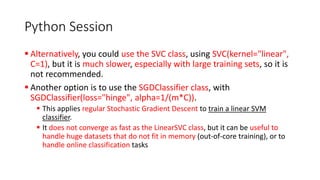 Python Session
▪ Alternatively, you could use the SVC class, using SVC(kernel="linear",
C=1), but it is much slower, especially with large training sets, so it is
not recommended.
▪ Another option is to use the SGDClassifier class, with
SGDClassifier(loss="hinge", alpha=1/(m*C)).
▪ This applies regular Stochastic Gradient Descent to train a linear SVM
classifier.
▪ It does not converge as fast as the LinearSVC class, but it can be useful to
handle huge datasets that do not fit in memory (out-of-core training), or to
handle online classification tasks
 