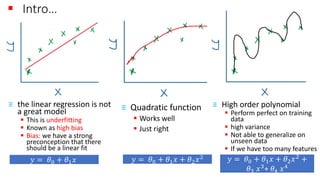 ▪ Intro…
≡ the linear regression is not
a great model
▪ This is underfitting
▪ Known as high bias
▪ Bias: we have a strong
preconception that there
should be a linear fit
≡ Quadratic function
▪ Works well
▪ Just right
≡ High order polynomial
▪ Perform perfect on training
data
▪ high variance
▪ Not able to generalize on
unseen data
▪ If we have too many features
𝑦 = 𝜃0 + 𝜃1 𝑥 𝑦 = 𝜃0 + 𝜃1 𝑥 + 𝜃2 𝑥2 𝑦 = 𝜃0 + 𝜃1 𝑥 + 𝜃2 𝑥2 +
𝜃3 𝑥3
+ 𝜃4 𝑥4
 