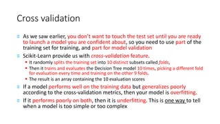 Cross validation
≡ As we saw earlier, you don’t want to touch the test set until you are ready
to launch a model you are confident about, so you need to use part of the
training set for training, and part for model validation
≡ Scikit-Learn provide us with cross-validation feature.
▪ It randomly splits the training set into 10 distinct subsets called folds,
▪ Then it trains and evaluates the Decision Tree model 10 times, picking a different fold
for evaluation every time and training on the other 9 folds.
▪ The result is an array containing the 10 evaluation scores
≡ If a model performs well on the training data but generalizes poorly
according to the cross-validation metrics, then your model is overfitting.
≡ If it performs poorly on both, then it is underfitting. This is one way to tell
when a model is too simple or too complex
 