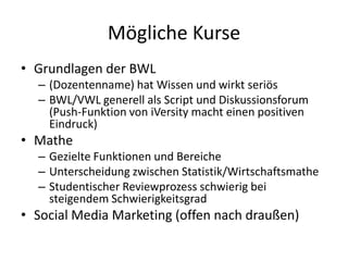 Mögliche Kurse
• Grundlagen der BWL
  – (Dozentenname) hat Wissen und wirkt seriös
  – BWL/VWL generell als Script und Diskussionsforum
    (Push-Funktion von iVersity macht einen positiven
    Eindruck)
• Mathe
  – Gezielte Funktionen und Bereiche
  – Unterscheidung zwischen Statistik/Wirtschaftsmathe
  – Studentischer Reviewprozess schwierig bei
    steigendem Schwierigkeitsgrad
• Social Media Marketing (offen nach draußen)
 