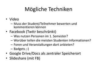 Mögliche Techniken
• Video
  – Muss der Student/Teilnehmer bewerten und
    kommentieren können
• Facebook (Twttr beschränkt)
  –   Was nutzen Personen im 1. Semester?
  –   Worüber teilen die meisten Studenten Informationen?
  –   Foren und Veranstaltungen dort anbieten?
  –   Badgets ;-)
• Google Drive/Docs als zentraler Speicherort
• Slideshare (mit FB)
 