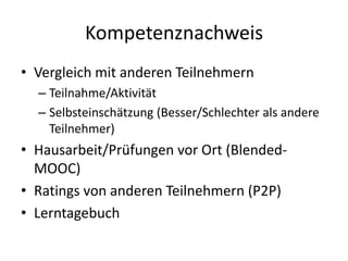 Kompetenznachweis
• Vergleich mit anderen Teilnehmern
  – Teilnahme/Aktivität
  – Selbsteinschätzung (Besser/Schlechter als andere
    Teilnehmer)
• Hausarbeit/Prüfungen vor Ort (Blended-
  MOOC)
• Ratings von anderen Teilnehmern (P2P)
• Lerntagebuch
 