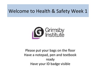 Welcome to Health & Safety Week 1
Please put your bags on the floor
Have a notepad, pen and textbook
ready
Have your ID badge visible
 