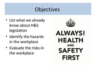 Objectives
• List what we already
know about H&S
legislation
• Identify the hazards
in the workplace
• Evaluate the risks in
the workplace
 