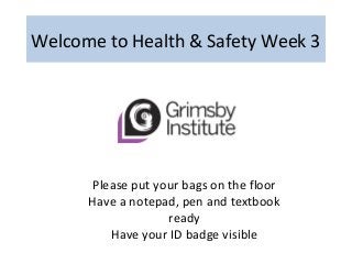 Welcome to Health & Safety Week 3
Please put your bags on the floor
Have a notepad, pen and textbook
ready
Have your ID badge visible
 