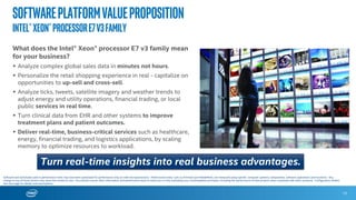 Softwareplatformvalueproposition
Intel®Xeon®ProcessorE7v3Family
With software solutions running on the Intel® Xeon® processor E7 v3 family, you can:
 Gain actionable business insights for quick decision making and competitive advantage via large
scale, real time in-memory analytics capabilities.
 Realize up to a 1.7X1 generational gain for analytics workloads and up to 6X2 more transactions
per minute with optimized software and the new Intel TSX enabled.
 Capitalize on operational efficiency from a 9:1 consolidation and 12X performance
improvements over 5-year old systems, with smaller datacenter footprint and lower TCO3.
 Enjoy world class reliability and 99.999% uptime for your most critical workloads, with Intel® Run
Sure Technology and new RAS features exclusive to the Intel® Xeon® processor E7 v3 family4.
 Ensure headroom for growth as your workloads expand, with support for both DDR4 and DDR 3
memory.
13
6X
UP TO
PERFORMANCE
INCREASE WITH
NEW SOFTWARE
AND INTEL® TSX
ENABLED
1,2,3 – For configuration details, go here. 4 - Intel technologies’ features and benefits depend on system configuration and may require enabled hardware, software or service activation. Performance varies depending on system configuration. No computer
system can be absolutely secure. Check with your system manufacturer or retailer or learn more at www.intel.com.
Software and workloads used in performance tests may have been optimized for performance only on Intel microprocessors. Performance tests are measured using specific computer systems, components, software, operations and functions. Any change to
any of those factors may cause the results to vary. You should consult other information and performance tests to assist you in fully evaluating your contemplated purchases, including the performance of that product when combined with other products. Visit
http://www.intel.com/performance/datacenter for more performance details.
Tame big data. Unleash amazing business possibilities.
 