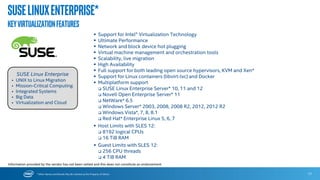 * Other Names and Brands May Be Claimed as the Property of Others
SUSE Linux Enterprise* 12
PLATFORM
 CPU: SMEP, Intel® AVX2, Xsave/Xrstor, Xsaveopt, Intel® Turbo 2.0,
package thermal, power limit notification, energy performance
bias.
 UEFI: Secure Boot
 Networking: IPv6
 Storage/IO: MDRAID 0, 1, 5, 10, NVMe, PCIe* 3.0, USB 3.0
UPTIME
 RAS: Corrected error reporting (CMCI), advanced mcelog, MCA
Recovery, HWPoison, PCI AER, AER recovery interface with
APEI/GHES
 Full system rollback: btrfs and snapper integrated with
bootloader.
 HA and geo-clustering with SLE extensions.
 Kernel live patching with SUSE Linux Enterprise Live Patching*.
SUSE Linux Enterprise* 12 is an advanced foundation for
deploying highly available enterprise-class IT services in mixed
environments with improved uptime, better efficiency, and
accelerated innovation.
SUSE Linux Enterprise
 UNIX to Linux Migration
 Mission-Critical Computing
 Integrated Systems
 Big Data
 Virtualization and Cloud
SUSELinuxEnterprise*
OptimizedfortheIntel® Xeon® processorE7v3family
SCALABILITY AND PERFORMANCE
 Supports up to 8,192 CPU thread, 64 TiB RAM SSE 4.2, I/OAT3,
NUMA, UEFI 2.3.1, Turbo AES-NI
 Always running Local APIC timer 15-core support, 46/48-bit memory
addressability
 VMCS Shadowing
EFFICIENCY
 Flexible Virtualization : APIC-V, Flex Migration, real mode EPT (Xen
and KVM), Pause Loop Exiting (Xen and KVM), Native VT-d2, TXT
(Xen)
 Energy Efficiency: Multicore Power Management, DBS, Deep C-states
Reference: Refer to https://www.suse.com/releasenotes/x86_64/SUSE-
SLES/12/ for a complete description.
17
Information provided by the vendor has not been vetted and this does not constitute an endorsement.
 