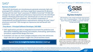 0
1
4S Intel® Xeon® processor E7-4890 v2
4S Intel® Xeon® processor E7-8890 v3 + Intel AVX2
AYASDI Machine Intelligence increased throughput
from 3.67 to 6.8 analyses/hour, 1.85X, with 4S Intel®
Xeon® processor E7-8890 v3, Intel® AVX2, and Intel®
SSD P3700
AYASDI*
Machine Intelligence* for the Enterprise
“Moving to Intel® Xeon® processor E7-8890 v3 processors and fully
leveraging Intel® Advanced Vector Extensions 2 (Intel® AVX2) and Intel®
Solid-State Drives (Intel® SSDs) improved the performance of our Machine
Intelligence* software by up to 85%!”1
Lawrence Spracklen - VP of Engineering at Ayasdi
22
www.ayasdi.com
 Ayasdi’s Machine Intelligence* software employs Topological Data Analysis
(TDA), to simplify the extraction of knowledge from even the most complex
data sets confronting organizations today – converting data into business
impact.
 Ayasdi’s Fortune 1000 clients use Machine Intelligence to find patterns and
relationships in complex data that elude other approaches. From risk
management to segmentation to anomaly detection and model validation,
clients across industries are extracting new insights from their rapidly
expanding data assets.
Big Data Analytics
Up to
85%
faster!!
1 - Testing conducted on AYASDI Machine Intelligence* software comparing 4S Intel® Xeon® Processor E7-8890 v3, 2.5GHz, DDR4 and Intel® AVX2 with 4S Intel® Xeon® Processor E7-4890 v2, 2.8GHz, DDR3. Baseline
configuration details: RHEL* 7, Intel® SSD P3700. Testing done by AYASDI. For complete testing configuration details, see SLIDE 85. Software and workloads used in performance tests may have been optimized for performance
only on Intel microprocessors. Performance tests, such as SYSmark and MobileMark, are measured using specific computer systems, components, software, operations and functions. Any change to any of those factors may
cause the results to vary. You should consult other information and performance tests to assist you in fully evaluating your contemplated purchases, including the performance of that product when combined with other
products. For more complete information visit http://www.intel.com/performance.
Intel Better Together: XEON + AVX2 + SSD
*Other names and brands may be claimed as the property of others
Intel® Xeon® Processor E7-8800/4800 v3 Family
Powerful insights from complex data using Machine
Intelligence
Workload: Emulates appliance behavior under load, scaled down to
accommodate the small size of the test cluster size and limited
memory resources. Performance is measured in terms of 1) the
end-to-end latency of the analyses, and 2) the overall throughout of
analyses that can be supported by the cluster, with acceptable
latency.
Normalizedperformance
 