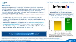0
1
4S Intel® Xeon® processor E7-4890 v2
4S Intel® Xeon® processor E7-8890 v3
28
www.ibm.com
 The 4S Intel® Xeon® processor E7-8890 v3 enabled IBM InfoSphere
Information Server DataStage* v11.3.1 to realize up to 40% improvement
in throughput, compared to the previous processor generation.1
 With the ability to move data up to 40% faster between repositories,
customers can keep up with the explosive growth in data without
experiencing significant bottlenecks in data transfers.
IBM*
IBM InfoSphere Information Server DataStage* v11.3.1
IBM InfoSphere Information Server DataStage* v11.3.1 is a market-leading
data integration platform that helps you understand, cleanse, transform and
deliver trusted information to your critical business initiatives, such as big
data, master data management and point-of-impact analytics.
*Other names and brands may be claimed as the property of others
Intel® Xeon® Processor E7-8800/4800 v3 Family
Move data up to 40% faster between repositories – minimize
bottlenecks from ongoing data growth!
1 - Testing conducted on IBM InfoSphere DataStage 11.3.1* comparing 4S Intel® Xeon® Processor E7-8890 v3 with 4S Intel® Xeon® Processor E7-4890 v2. Testing done by IBM. For complete testing configuration details, see SLIDE
85. Software and workloads used in performance tests may have been optimized for performance only on Intel microprocessors. Performance tests, such as SYSmark and MobileMark, are measured using specific computer systems,
components, software, operations and functions. Any change to any of those factors may cause the results to vary. You should consult other information and performance tests to assist you in fully evaluating your contemplated
purchases, including the performance of that product when combined with other products. For more complete information visit http://www.intel.com/performance.
Core Business & Telecommunications
IBM InfoSphere* increased throughput
performance from 601 to 842.6 MB/sec, 1.4X,
with 4S Intel® Xeon® processor E7-8890 v3
Up to
40%
faster!!
Workload: Typical Data Warehousing Integration Scenario; based on
Brokerage Firm Business Scenario that performs extract, transform
and load operations (ETL). CPU intensive ETL test (DimTrade) used.
Data volume size is 53GB.
Normalizedperformance
 