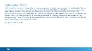 92
Optimization Notice
Intel's compilers may or may not optimize to the same degree for non-Intel microprocessors for optimizations that are
not unique to Intel microprocessors. These optimizations include SSE2, SSE3, and SSSE3 instruction sets and other
optimizations. Intel does not guarantee the availability, functionality, or effectiveness of any optimization on
microprocessors not manufactured by Intel. Microprocessor-dependent optimizations in this product are intended for
use with Intel microprocessors. Certain optimizations not specific to Intel microarchitecture are reserved for Intel
microprocessors. Please refer to the applicable product User and Reference Guides for more information regarding the
specific instruction sets covered by this notice.
Notice revision #20110804
 