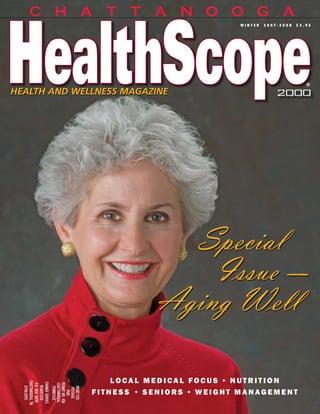 CHATTANOOGA
                                                                   winter    2007-2008        $3.95




                                                                                                  ®
HEALTH AND WELLNESS MAGAZINE                                                       2000




                                                   Special
                                                     Issue —
                                                 Aging Well

                                          local medical focus • nutrition
  ChaTTaNooga, TN


   ChaNge SeRvICe


                     PeRmIT No. 426
                     ChaTTaNooga,
    P.o. Box 16295
      RequeSTeD
      37416-0295




                       PRSRT STD
                       TeNNeSSee




                                      fitness • seniors • weight management
                        PoSTage
                          PaID




                                                                                              1
                                                              ChattanoogaHealthScopeMag.com
 