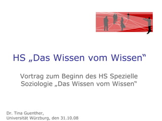 HS „Das Wissen vom Wissen“ Vortrag zum Beginn des HS Spezielle Soziologie „Das Wissen vom Wissen“ Dr. Tina Guenther,  Universität Würzburg, den 31.10.08 