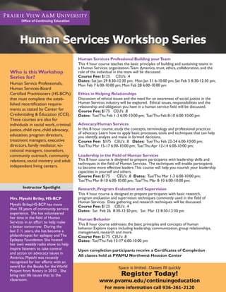 Office of Continuing Education




     Human Services Workshop Series
                                       Human Services Professional Building your Team
                                       This 4 hour course teaches the basic principles of building and sustaining teams in
                                       a Human Services organization. Team dynamics, trust, ethics, collaboration, and the
Who is this Workshop                   role of the individual in the team will be discussed.
Series for?                            Course Fee: $125 CEU’s: .4
                                       Dates: Sat Jan 29 8:30-12:30 pm; Mon Jan 31 6-10:00 pm; Sat Feb 5 8:30-12:30 pm;
Human Service Professionals,           Mon Feb 7 6:00-10:00 pm; Mon Feb 28 6:00-10:00 pm
Human Services-Board
Certified Practitioners (HS-BCPs)      Ethics in Helping Relationships
that must complete the estab-          Discussion of ethical issues and the need for an awareness of social justice in the
lished recertification require-        Human Services industry will be explored. Ethical issues, responsibilities and the
                                       relationship and obligation you have in a human service field will be discussed.
ments as stated by Center for          Course Fee: $175 CEU’s: .8
Credentialing & Education (CCE).       Dates: Tue/Thu Feb 1-3 6:00-10:00 pm; Tue/Thu Feb 8-10 6:00-10:00 pm
These courses are also for
individuals in social work, criminal   Advocacy/Human Services
justice, child care, child advocacy,   In this 8 hour course, study the concepts, terminology and professional practices
                                       of advocacy. Learn how to apply basic processes, tools and techniques that can help
education, program directors,          you identify, analyze and make in formed decisions.
treatment managers, executive          Course Fee: $175 CEU’s: .8 Dates: Tue/Thu Feb 22-24 6:00-10:00 pm;
directors, family mediator, vo-        Tue/Thu Mar 15-17 6:00-10:00 pm; Tue/Thu Apr 12-14 6:00-10:00 pm;
cational managers, counselors,
community outreach, community          Leadership in the Field of Human Services
relations, social ministry and adult   This 8 hour course is designed to prepare participants with leadership skills and
                                       techniques in the field of Human Services. The techniques will enable participants
independent living centers.            to become more effective leaders. This course will help you nourish your leadership
                                       capacities in yourself and others.
                                       Course Fee: $175         CEU’s: .8 Dates: Tue/Thu Mar 1-3 6:00-10:00 pm;
                                       Tue/Thu Mar 8-10 6:00-10:00 pm; Tue/Thu Mar 8-10 6:00-10:00 pm;
       Instructor Spotlight            Research, Program Evaluation and Supervision
                                       This 4 hour course is designed to prepare participants with basic research,
Mrs. Myeshi Briley, HS-BCP             program evaluation and supervision techniques commonly used in the field of
                                       Human Services. Data gathering and research techniques will be discussed.
Myeshi Briley,HS-BCP has more          Course Fee: $125 CEU’s: .4
than 18 years of community service     Dates: Sat Feb 26 8:30-12:30 pm; Sat Mar 12 8:30-12:30 pm
experience. She has volunteered
her time in the field of Human         Human Behavior
Services in an effort to help make     This 8 hour course addresses the basic principles and concepts of human
a better tomorrow. During the          behavior. Explore topics including leadership, communication, group relationships,
last 3 ½ years, she has become a       management, research and more.
philanthropist for epilepsy and The    Course Fee: $175 CEU’s: .8
Epilepsy Foundation. She hosted        Dates: Tue/Thu Feb 15-17 6:00-10:00 pm
her own weekly radio show to help
inspire listeners to take control      Upon completion participants receive a Certificates of Completion
and action on advocacy issues in
                                       All classes held at PVAMU Northwest Houston Center
America. Myeshi was recently
recognized for her efforts with an
award for the Books for the World                               Space is limited. Classes fill quickly
Project from Rotary in 2010 . She
bring real life issues that to the                               Register Today!
classroom.                                          www.pvamu.edu/continuingeducation
                                                       For more information call 936-261-2120
 