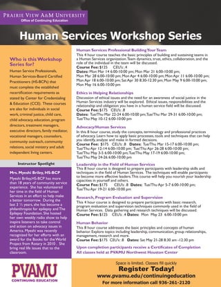 Office of Continuing Education




      Human Services Workshop Series
                                        Human Services Professional Building Your Team
                                        This 4 hour course teaches the basic principles of building and sustaining teams in
Who is this Workshop                    a Human Services organization. Team dynamics, trust, ethics, collaboration, and the
Series for?                             role of the individual in the team will be discussed.
                                        Course Fee: $125 CEU’s: .4
Human Service Professionals,            Dates: Mon Mar 14 6:00-10:00 pm; Mon Mar 21 6:00-10:00 pm;
Human Services-Board Certified          Mon Mar 28 6:00-10:00 pm; Mon Apr 4 6:00-10:00 pm; Mon Apr 11 6:00-10:00 pm;
Practitioners (HS-BCPs) that            Mon Apr 18 6:00-10:00 pm; Sat Apr 30 8:30-12:30 pm; Mon May 9 6:00-10:00 pm;
                                        Mon May 16 6:00-10:00 pm
must complete the established
recertification requirements as         Ethics in Helping Relationships
stated by Center for Credentialing      Discussion of ethical issues and the need for an awareness of social justice in the
& Education (CCE). These courses        Human Services industry will be explored. Ethical issues, responsibilities and the
                                        relationship and obligation you have in a human service field will be discussed.
are also for individuals in social      Course Fee: $175 CEU’s: .8
work, criminal justice, child care,     Dates: Tue/Thu Mar 22-24 6:00-10:00 pm; Tue/Thu Mar 29-31 6:00-10:00 pm;
child advocacy, education, program      Tue/Thu May 10-12 6:00-10:00 pm
directors, treatment managers,          Advocacy/Human Services
executive directors, family mediator,   In this 8 hour course, study the concepts, terminology and professional practices
vocational managers, counselors,        of advocacy. Learn how to apply basic processes, tools and techniques that can help
community outreach, community           you identify, analyze and make in formed decisions.
                                        Course Fee: $175 CEU’s: .8 Dates: Tue/Thu Mar 15-17 6:00-10:00 pm;
relations, social ministry and adult    Tue/Thu Apr 12-14 6:00-10:00 pm; Tue/Thu Apr 26-28 6:00-10:00 pm;
independent living centers.             Tue/Thu May 3-5 6:00-10:00 pm; Tue/Thu May 17-19 6:00-10:00 pm;
                                        Tue/Thu May 24-26 6:00-10:00 pm
     Instructor Spotlight               Leadership in the Field of Human Services
                                        This 8 hour course is designed to prepare participants with leadership skills and
Mrs. Myeshi Briley, HS-BCP              techniques in the field of Human Services. The techniques will enable participants
                                        to become more effective leaders. This course will help you nourish your leadership
Myeshi Briley,HS-BCP has more           capacities in yourself and others.
than 18 years of community service      Course Fee: $175         CEU’s: .8 Dates: Tue/Thu Apr 5-7 6:00-10:00 pm;
experience. She has volunteered         Tue/Thu Apr 19-21 6:00-10:00 pm
her time in the field of Human
Services in an effort to help make      Research, Program Evaluation and Supervision
a better tomorrow. During the
                                        This 4 hour course is designed to prepare participants with basic research,
last 3 ½ years, she has become a        program evaluation and supervision techniques commonly used in the field of
philanthropist for epilepsy and The     Human Services. Data gathering and research techniques will be discussed.
Epilepsy Foundation. She hosted         Course Fee: $125 CEU’s: .4 Dates: Mon May 23 6:00-10:00 pm
her own weekly radio show to help
inspire listeners to take control       Human Behavior
and action on advocacy issues in        This 8 hour course addresses the basic principles and concepts of human
America. Myeshi was recently            behavior. Explore topics including leadership, communication, group relationships,
recognized for her efforts with an      management, research and more.
award for the Books for the World       Course Fee: $175 CEU’s: .8 Dates: Sat May 21-28 8:30 am -12:30 pm
Project from Rotary in 2010 . She
bring real life issues that to the      Upon completion participants receive a Certificates of Completion
classroom.                              All classes held at PVAMU Northwest Houston Center

                                                                 Space is limited. Classes fill quickly
                                                                  Register Today!
                                                     www.pvamu.edu/continuingeducation
                                                        For more information call 936-261-2120
 