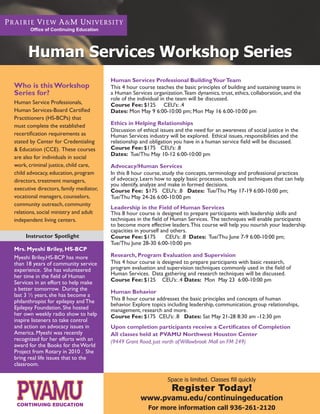 Office of Continuing Education




      Human Services Workshop Series
                                        Human Services Professional Building Your Team
Who is this Workshop                    This 4 hour course teaches the basic principles of building and sustaining teams in
Series for?                             a Human Services organization. Team dynamics, trust, ethics, collaboration, and the
                                        role of the individual in the team will be discussed.
Human Service Professionals,            Course Fee: $125 CEU’s: .4
Human Services-Board Certified          Dates: Mon May 9 6:00-10:00 pm; Mon May 16 6:00-10:00 pm
Practitioners (HS-BCPs) that
must complete the established           Ethics in Helping Relationships
                                        Discussion of ethical issues and the need for an awareness of social justice in the
recertification requirements as         Human Services industry will be explored. Ethical issues, responsibilities and the
stated by Center for Credentialing      relationship and obligation you have in a human service field will be discussed.
& Education (CCE). These courses        Course Fee: $175 CEU’s: .8
                                        Dates: Tue/Thu May 10-12 6:00-10:00 pm
are also for individuals in social
work, criminal justice, child care,     Advocacy/Human Services
child advocacy, education, program      In this 8 hour course, study the concepts, terminology and professional practices
directors, treatment managers,          of advocacy. Learn how to apply basic processes, tools and techniques that can help
                                        you identify, analyze and make in formed decisions.
executive directors, family mediator,   Course Fee: $175 CEU’s: .8 Dates: Tue/Thu May 17-19 6:00-10:00 pm;
vocational managers, counselors,        Tue/Thu May 24-26 6:00-10:00 pm
community outreach, community
                                        Leadership in the Field of Human Services
relations, social ministry and adult    This 8 hour course is designed to prepare participants with leadership skills and
independent living centers.             techniques in the field of Human Services. The techniques will enable participants
                                        to become more effective leaders. This course will help you nourish your leadership
                                        capacities in yourself and others.
     Instructor Spotlight               Course Fee: $175         CEU’s: .8 Dates: Tue/Thu June 7-9 6:00-10:00 pm;
                                        Tue/Thu June 28-30 6:00-10:00 pm
Mrs. Myeshi Briley, HS-BCP
Myeshi Briley,HS-BCP has more           Research, Program Evaluation and Supervision
than 18 years of community service      This 4 hour course is designed to prepare participants with basic research,
experience. She has volunteered         program evaluation and supervision techniques commonly used in the field of
her time in the field of Human          Human Services. Data gathering and research techniques will be discussed.
Services in an effort to help make      Course Fee: $125 CEU’s: .4 Dates: Mon May 23 6:00-10:00 pm
a better tomorrow. During the
                                        Human Behavior
last 3 ½ years, she has become a
philanthropist for epilepsy and The     This 8 hour course addresses the basic principles and concepts of human
                                        behavior. Explore topics including leadership, communication, group relationships,
Epilepsy Foundation. She hosted         management, research and more.
her own weekly radio show to help       Course Fee: $175 CEU’s: .8 Dates: Sat May 21-28 8:30 am -12:30 pm
inspire listeners to take control
and action on advocacy issues in        Upon completion participants receive a Certificates of Completion
America. Myeshi was recently            All classes held at PVAMU Northwest Houston Center
recognized for her efforts with an      (9449 Grant Road, just north of Willowbrook Mall on FM 249)
award for the Books for the World
Project from Rotary in 2010 . She
bring real life issues that to the
classroom.

                                                                 Space is limited. Classes fill quickly
                                                                  Register Today!
                                                     www.pvamu.edu/continuingeducation
                                                        For more information call 936-261-2120
 